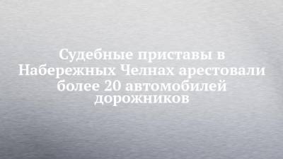 Судебные приставы в Набережных Челнах арестовали более 20 автомобилей дорожников - chelny-izvest.ru - Набережные Челны