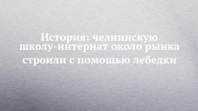 История: челнинскую школу-интернат около рынка строили с помощью лебедки - chelny-izvest.ru - Набережные Челны