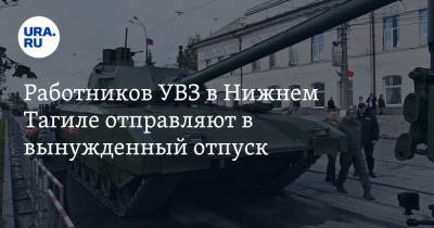 Работников УВЗ в Нижнем Тагиле отправляют в вынужденный отпуск - ura.news
