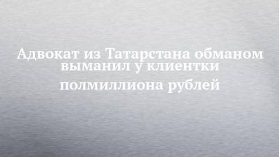 Адвокат из Татарстана обманом выманил у клиентки полмиллиона рублей - chelny-izvest.ru - респ. Татарстан - Казань