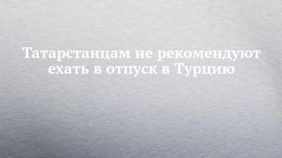 Любовь Авдонина - Татарстанцам не рекомендуют ехать в отпуск в Турцию - chelny-izvest.ru - респ. Татарстан - Турция