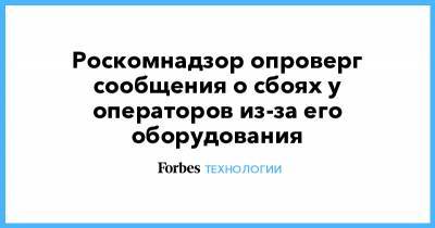 Роскомнадзор опроверг сообщения о сбоях у операторов из-за его оборудования - forbes.ru