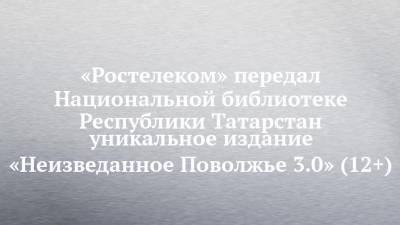 «Ростелеком» передал Национальной библиотеке Республики Татарстан уникальное издание «Неизведанное Поволжье 3.0» (12+) - chelny-izvest.ru - респ. Татарстан - Казань