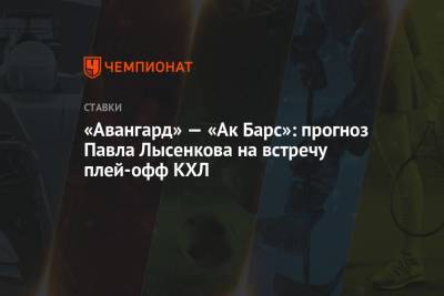 Павел Лысенков - «Авангард» — «Ак Барс»: прогноз Павла Лысенкова на встречу плей-офф КХЛ - championat.com - Казань