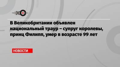 Елизавета II - принц Филипп - В Великобритании объявлен национальный траур – супруг королевы, принц Филипп, умер в возрасте 99 лет - echo.msk.ru - Англия