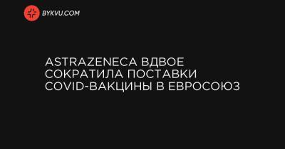 AstraZeneca вдвое сократила поставки COVID-вакцины в Евросоюз - bykvu.com - Норвегия - Исландия