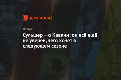 Ульяна-Гуннар Сульшера - Сульшер – о Кавани: он всё ещё не уверен, чего хочет в следующем сезоне - championat.com - Manchester
