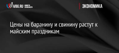 Цены на баранину и свинину растут к майским праздникам - ivbg.ru - Россия