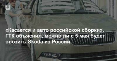 «Касается и авто российской сборки». ГТК объяснил, можно ли с 5 мая будет ввозить Skoda из России - news.tut.by