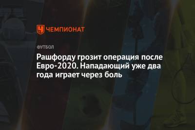 Маркус Рашфорд - Рашфорду грозит операция после Евро-2020. Нападающий уже два года играет через боль - championat.com - Англия