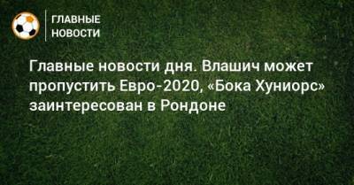 Главные новости дня. Влашич может пропустить Евро-2020, «Бока Хуниорс» заинтересован в Рондоне - bombardir.ru - Сочи - Краснодар - Уфа