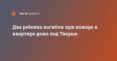 Два ребенка погибли при пожаре в квартире дома под Тверью - ren.tv - Тверь - Тверская обл. - Южно-Сахалинск