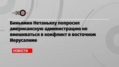 Биньямин Нетаньяху - Биньямин Нетаньяху попросил американскую администрацию не вмешиваться в конфликт в восточном Иерусалиме - echo.msk.ru - Восточный Иерусалим