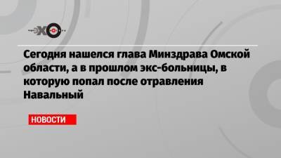 Алексей Навальный - Сегодня нашелся глава Минздрава Омской области, а в прошлом экс-больницы, в которую попал после отравления Навальный - echo.msk.ru - Омск - Омская обл.