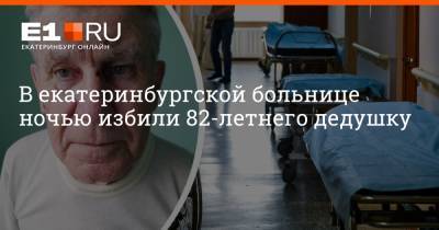 Артем Устюжанин - В екатеринбургской больнице ночью избили 82-летнего дедушку - e1.ru - Екатеринбург