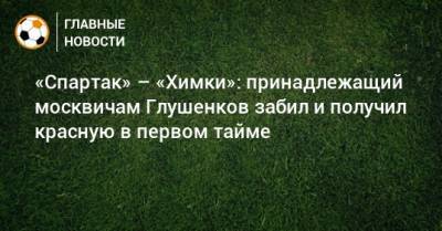 Максим Глушенков - «Спартак» – «Химки»: принадлежащий москвичам Глушенков забил и получил красную в первом тайме - bombardir.ru