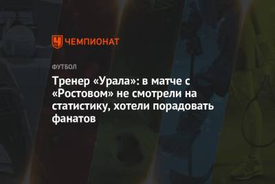 Юрий Матвеев - Павел Шадыханов - Тренер «Урала»: в матче с «Ростовом» не смотрели на статистику, хотели порадовать фанатов - championat.com - Москва - Екатеринбург