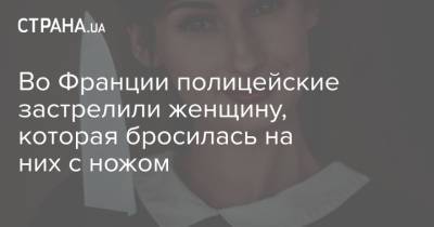 Во Франции - Во Франции полицейские застрелили женщину, которая бросилась на них с ножом - strana.ua