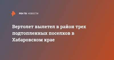 Вертолет вылетел в район трех подтопленных поселков в Хабаровском крае - ren.tv - Хабаровский край - Хабаровск - район Николаевский