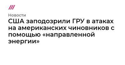 США заподозрили ГРУ в атаках на американских чиновников с помощью «направленной энергии» - tvrain.ru