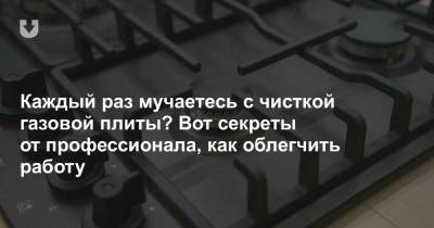 Каждый раз мучаетесь с чисткой газовой плиты? Вот секреты от профессионала, как облегчить работу - news.tut.by