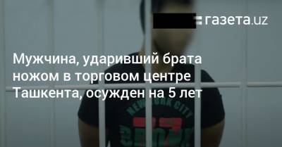 Мужчина, ударивший брата ножом в торговом центре Ташкента, осужден на 5 лет - gazeta.uz - Узбекистан - Ташкент