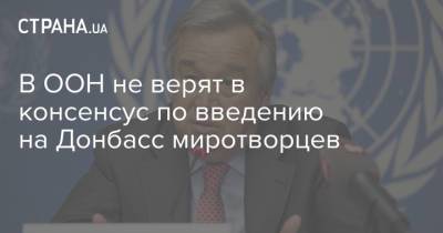 Антониу Гутерреш - В ООН не верят в консенсус по введению на Донбасс миротворцев - strana.ua - Донбасс