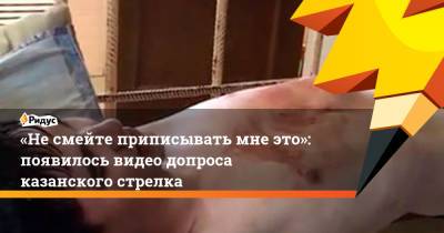 «Несмейте приписывать мне это»: появилось видео допроса казанского стрелка - ridus.ru