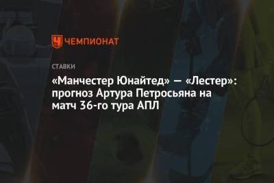 Артур Петросьян - «Манчестер Юнайтед» — «Лестер»: прогноз Артура Петросьяна на матч 36-го тура АПЛ - championat.com