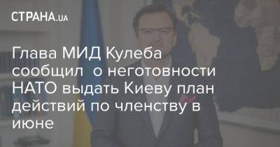 Дмитрий Кулеба - Глава МИД Кулеба сообщил о неготовности НАТО выдать Киеву план действий по членству в июне - strana.ua - Киев