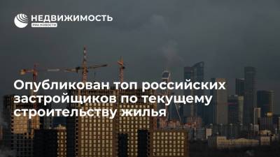 Опубликован топ российских застройщиков по текущему строительству жилья - realty.ria.ru - Москва