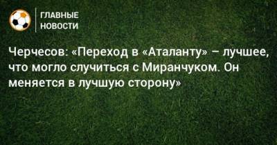 Станислав Черчесов - Алексей Миранчук - Черчесов: «Переход в «Аталанту» – лучшее, что могло случиться с Миранчуком. Он меняется в лучшую сторону» - bombardir.ru