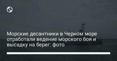 Морские десантники в Черном море отработали ведение морского боя и высадку на берег: фото - liga.net - Одесса