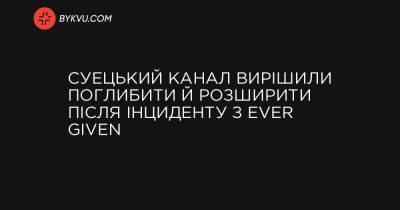 Суецький канал вирішили поглибити й розширити після інциденту з Ever Given - bykvu.com