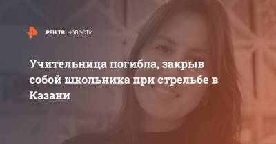 Учительница погибла, закрыв собой школьника при стрельбе в Казани - ren.tv - Казань