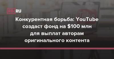 Конкурентная борьба: YouTube создаст фонд на $100 млн для выплат авторам оригинального контента - rb.ru