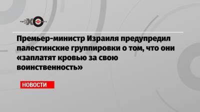 Беньямин Нетаньяху - Премьер-министр Израиля предупредил палестинские группировки о том, что они «заплатят кровью за свою воинственность» - echo.msk.ru - Тель-Авив