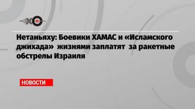 Биньямин Нетаньяху - Нетаньяху: Боевики ХАМАС и «Исламского джихада» жизнями заплатят за ракетные обстрелы Израиля - echo.msk.ru - Иерусалим