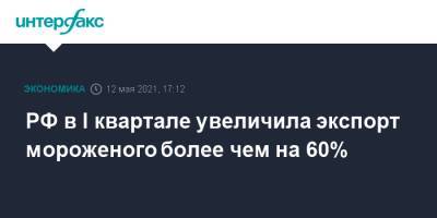 РФ в I квартале увеличила экспорт мороженого более чем на 60% - interfax.ru - Москва