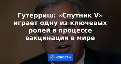 Гутерриш: «Спутник V» играет одну из ключевых ролей в процессе вакцинации в мире - news.mail.ru