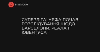 Суперліга: УЄФА почав розслідування щодо Барселони, Реала і Ювентуса - bykvu.com - Украина