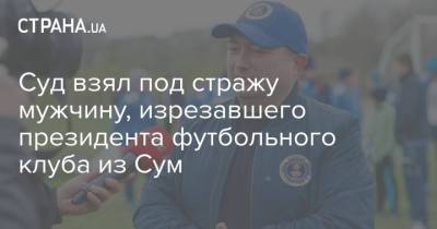 Суд взял под стражу мужчину, изрезавшего президента футбольного клуба из Сум - strana.ua - Сумы