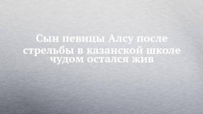 Сын певицы Алсу после стрельбы в казанской школе чудом остался жив - chelny-izvest.ru