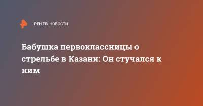 Бабушка первоклассницы о стрельбе в Казани: Он стучался к ним - ren.tv - Казань