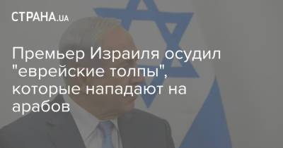 Премьер Израиля осудил "еврейские толпы", которые нападают на арабов - strana.ua - Израиль