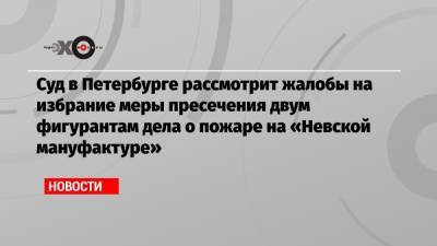 Владимир Путин - Суд в Петербурге рассмотрит жалобы на избрание меры пресечения двум фигурантам дела о пожаре на «Невской мануфактуре» - echo.msk.ru - Санкт-Петербург