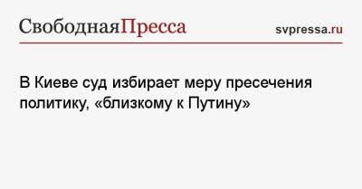 Виктор Медведчук - «А теперь внимание!»: суд избирает меру пресечения политику, «близкому к Путину» - svpressa.ru - Киев