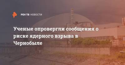 Ученые опровергли сообщения о риске ядерного взрыва в Чернобыле - ren.tv