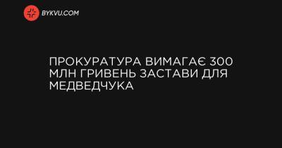 Прокуратура вимагає 300 млн гривень застави для Медведчука - bykvu.com