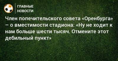 Член попечительского совета «Оренбурга» – о вместимости стадиона: «Ну не ходит к нам больше шести тысяч. Отмените этот дебильный пункт» - bombardir.ru - Оренбург